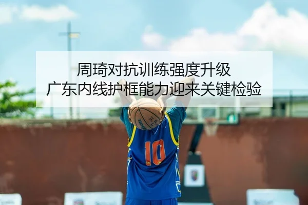 周琦对抗训练强度升级 广东内线护框能力迎来关键检验