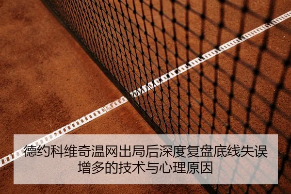 德约科维奇温网出局后深度复盘底线失误增多的技术与心理原因