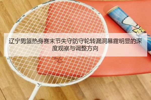 辽宁男篮热身赛末节失守防守轮转漏洞暴露明显的深度观察与调整方向