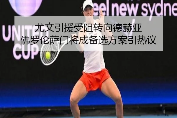 尤文引援受阻转向德赫亚 佛罗伦萨门将成备选方案引热议