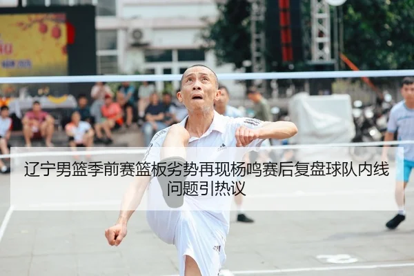 辽宁男篮季前赛篮板劣势再现杨鸣赛后复盘球队内线问题引热议